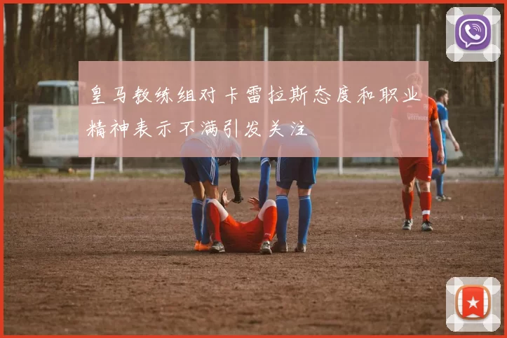 皇马教练组对卡雷拉斯态度和职业精神表示不满引发关注