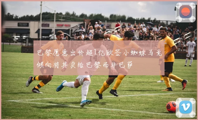 巴黎愿意出价超1亿欧签小蜘蛛马竞倾向将其卖给巴黎而非巴萨
