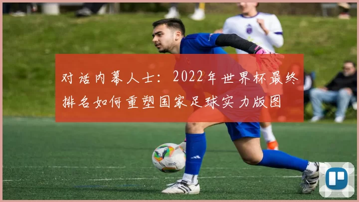对话内幕人士：2022年世界杯最终排名如何重塑国家足球实力版图