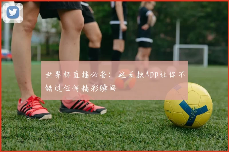 世界杯直播必备：这五款App让你不错过任何精彩瞬间