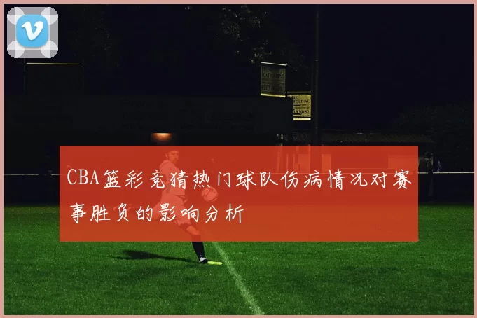 CBA篮彩竞猜热门球队伤病情况对赛事胜负的影响分析
