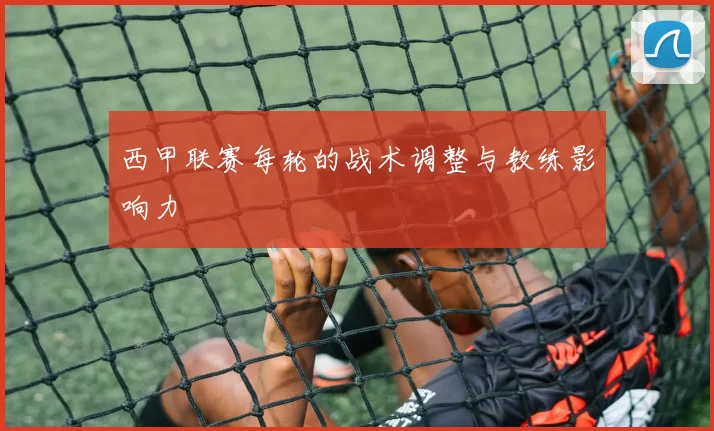西甲联赛每轮的战术调整与教练影响力