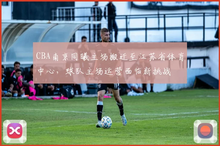 CBA南京同曦主场搬迁至江苏省体育中心，球队主场运营面临新挑战