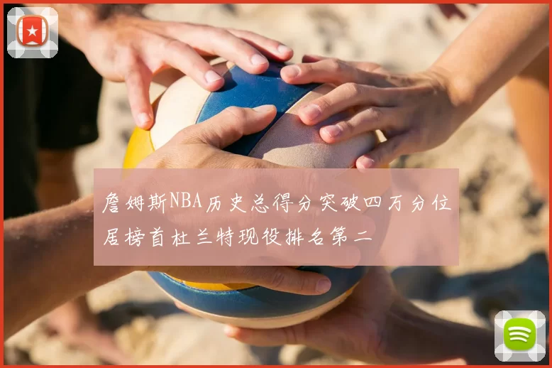 詹姆斯NBA历史总得分突破四万分位居榜首杜兰特现役排名第二