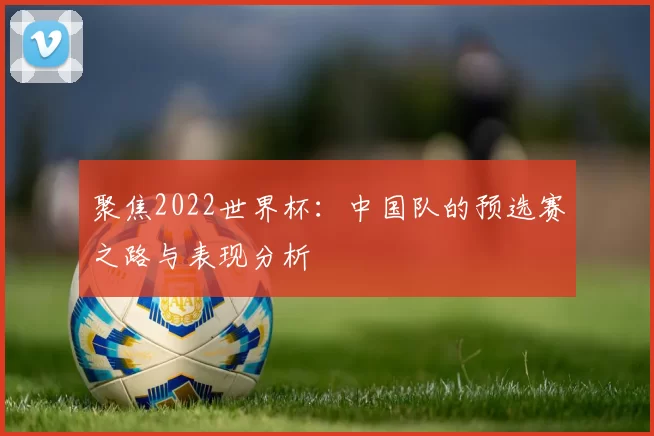 聚焦2022世界杯：中国队的预选赛之路与表现分析