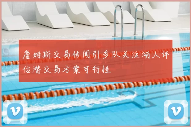 詹姆斯交易传闻引多队关注湖人评估潜交易方案可行性