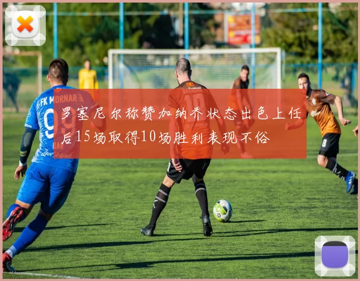 罗塞尼尔称赞加纳乔状态出色上任后15场取得10场胜利表现不俗