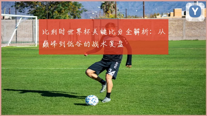 比利时世界杯关键比分全解析:从巅峰到低谷的战术复盘