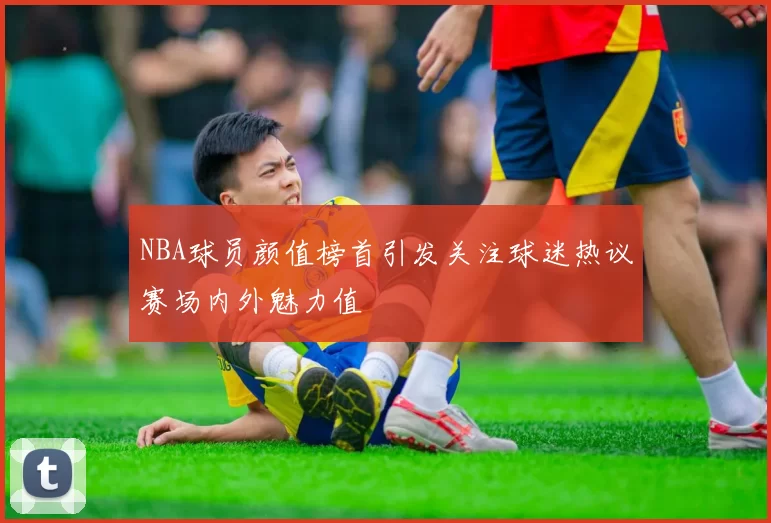 NBA球员颜值榜首引发关注球迷热议赛场内外魅力值