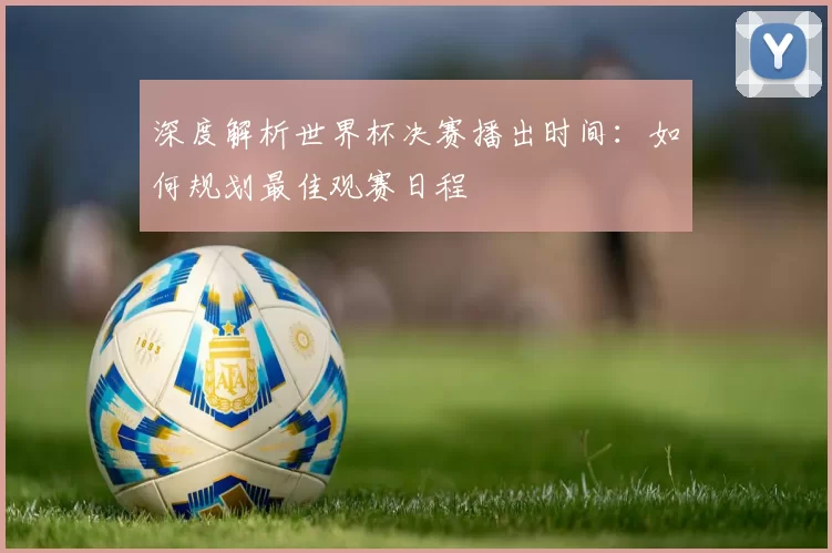 深度解析世界杯决赛播出时间：如何规划最佳观赛日程
