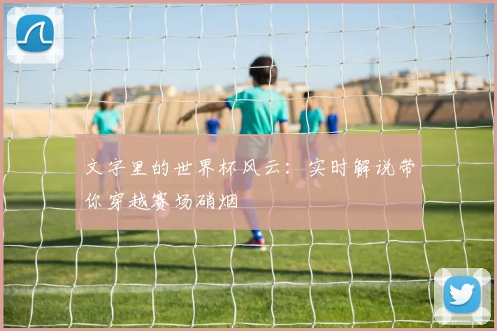 文字里的世界杯风云：实时解说带你穿越赛场硝烟