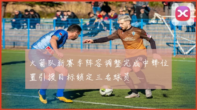 火箭队新赛季阵容调整完成中锋位置引援目标锁定三名球员