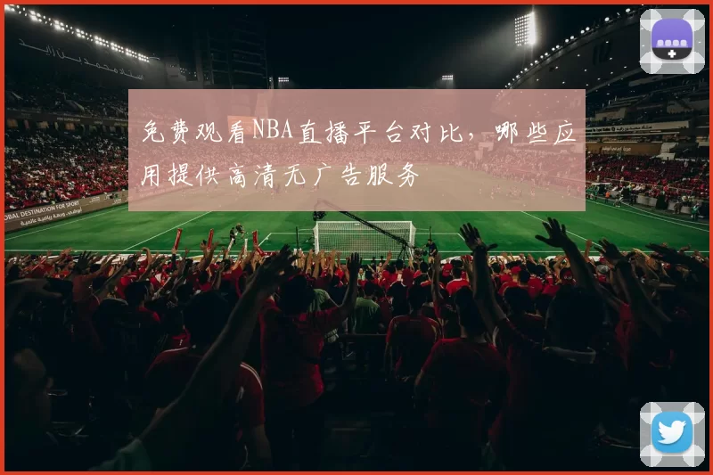 免费观看NBA直播平台对比，哪些应用提供高清无广告服务