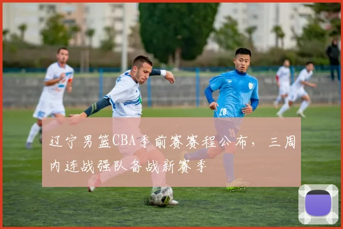 辽宁男篮CBA季前赛赛程公布，三周内连战强队备战新赛季