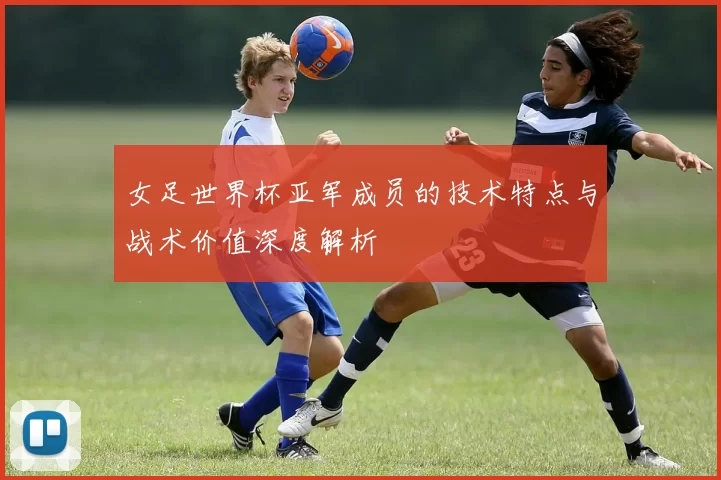 女足世界杯亚军成员的技术特点与战术价值深度解析