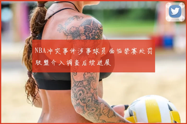 NBA冲突事件涉事球员面临禁赛处罚联盟介入调查后续进展