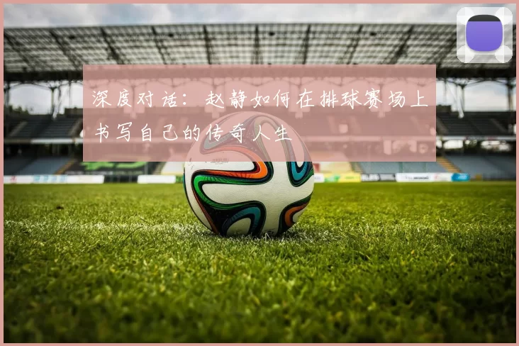 深度对话：赵静如何在排球赛场上书写自己的传奇人生