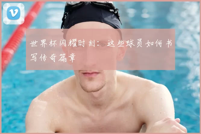 世界杯闪耀时刻：这些球员如何书写传奇篇章