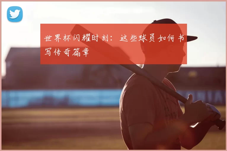 世界杯闪耀时刻:这些球员如何书写传奇篇章