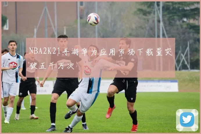 NBA2K21手游华为应用市场下载量突破五千万次