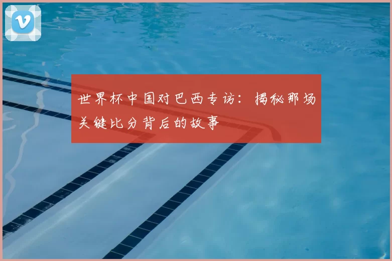 世界杯中国对巴西专访:揭秘那场关键比分背后的故事