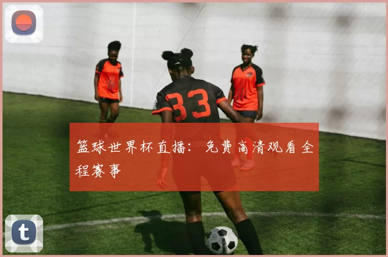 篮球世界杯直播:免费高清观看全程赛事