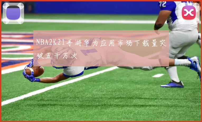 NBA2K21手游华为应用市场下载量突破五千万次