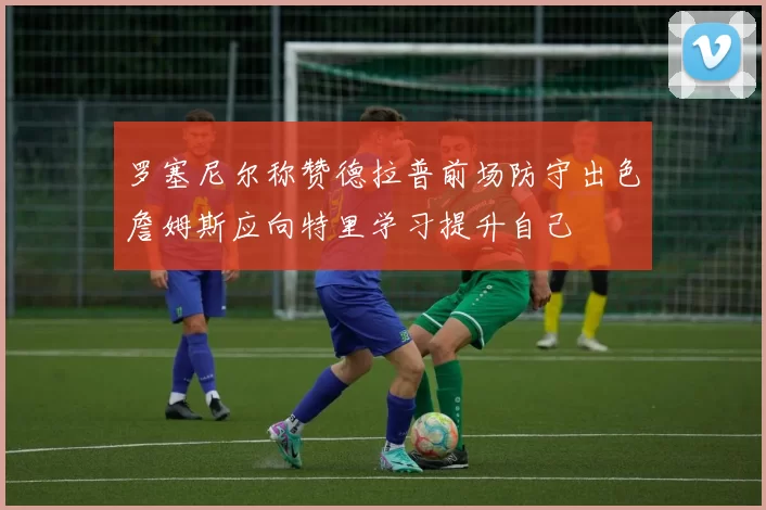 罗塞尼尔称赞德拉普前场防守出色詹姆斯应向特里学习提升自己