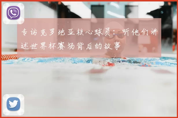 专访克罗地亚核心球员：听他们讲述世界杯赛场背后的故事