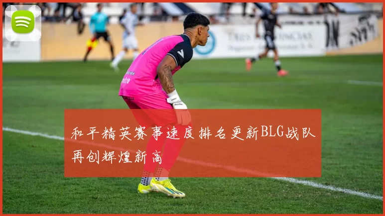 和平精英赛事速度排名更新BLG战队再创辉煌新高