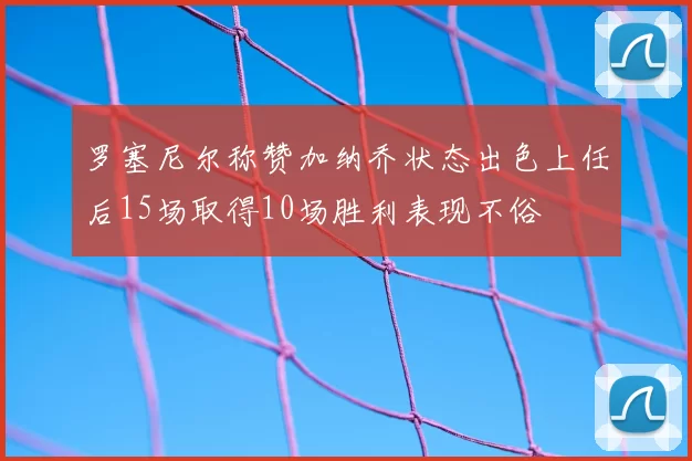 罗塞尼尔称赞加纳乔状态出色上任后15场取得10场胜利表现不俗