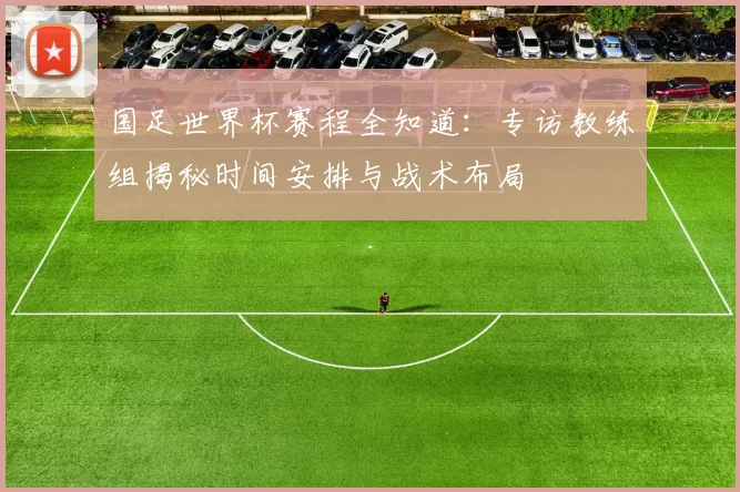 国足世界杯赛程全知道：专访教练组揭秘时间安排与战术布局