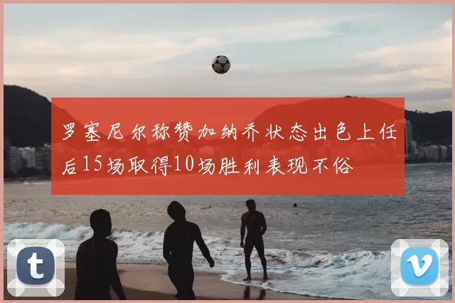 罗塞尼尔称赞加纳乔状态出色上任后15场取得10场胜利表现不俗