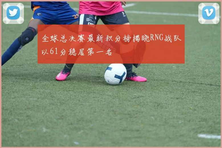 全球总决赛最新积分榜揭晓RNG战队以61分稳居第一名