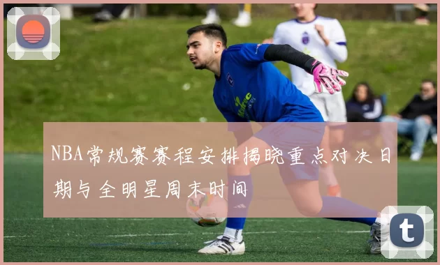 NBA常规赛赛程安排揭晓重点对决日期与全明星周末时间