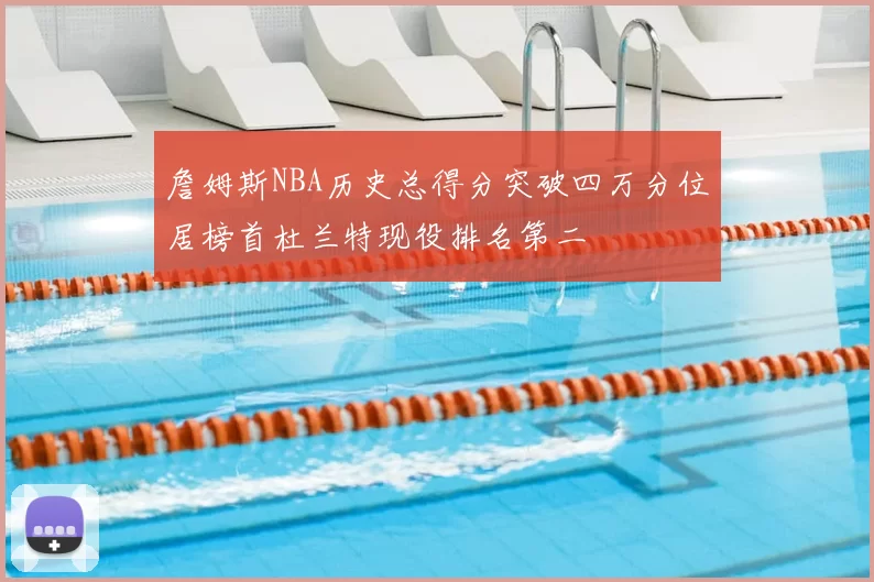 詹姆斯NBA历史总得分突破四万分位居榜首杜兰特现役排名第二