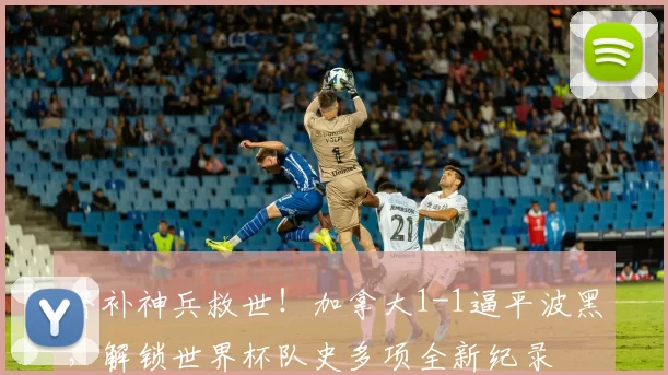 替补神兵救世！加拿大1-1逼平波黑，解锁世界杯队史多项全新纪录