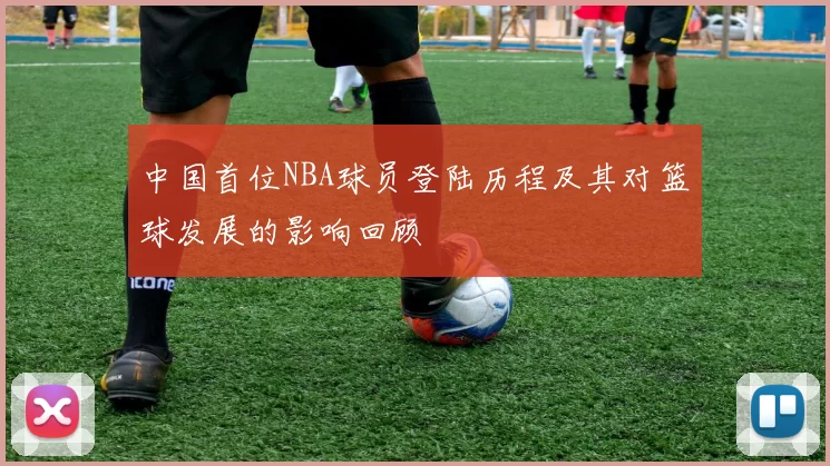 中国首位NBA球员登陆历程及其对篮球发展的影响回顾