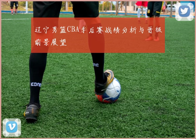 辽宁男篮CBA季后赛战绩分析与晋级前景展望