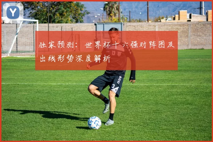 独家预测：世界杯十六强对阵图及出线形势深度解析