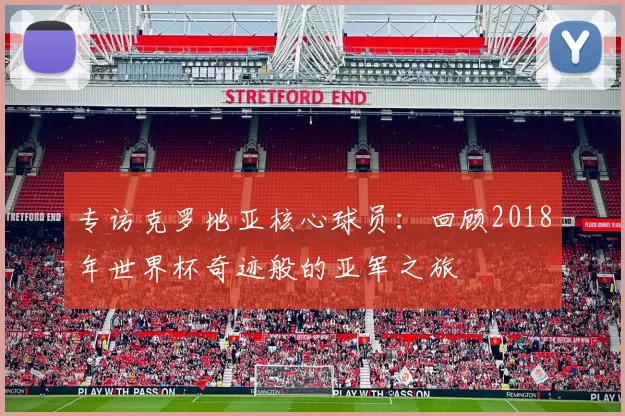 专访克罗地亚核心球员：回顾2018年世界杯奇迹般的亚军之旅