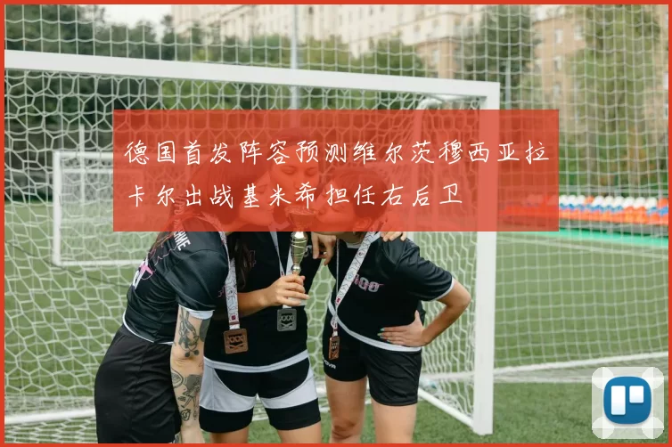 德国首发阵容预测维尔茨穆西亚拉卡尔出战基米希担任右后卫