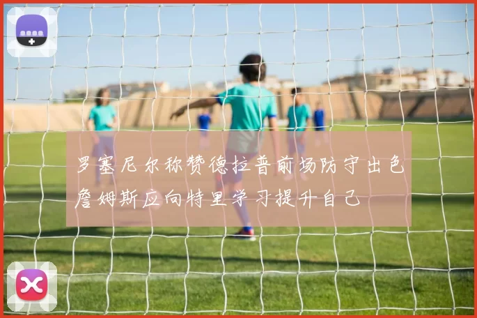 罗塞尼尔称赞德拉普前场防守出色詹姆斯应向特里学习提升自己