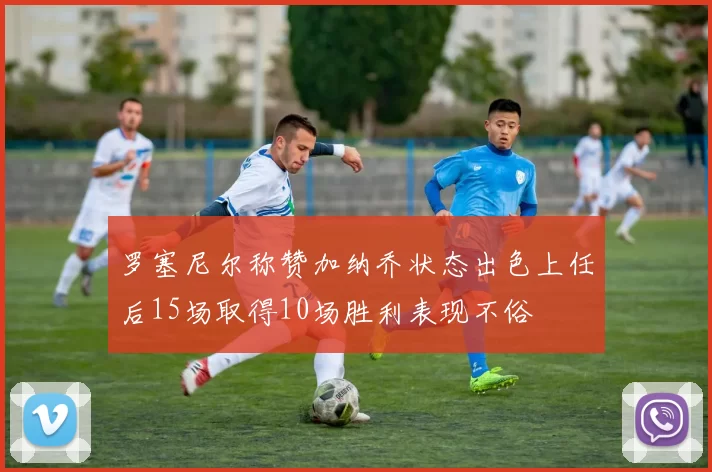 罗塞尼尔称赞加纳乔状态出色上任后15场取得10场胜利表现不俗
