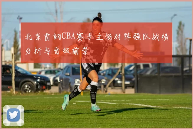 北京首钢CBA赛季主场对阵强队战绩分析与晋级前景