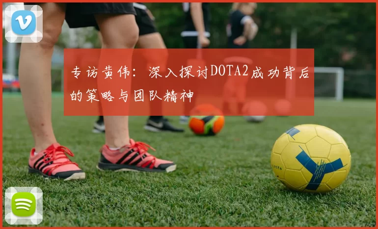 专访黄伟：深入探讨DOTA2成功背后的策略与团队精神