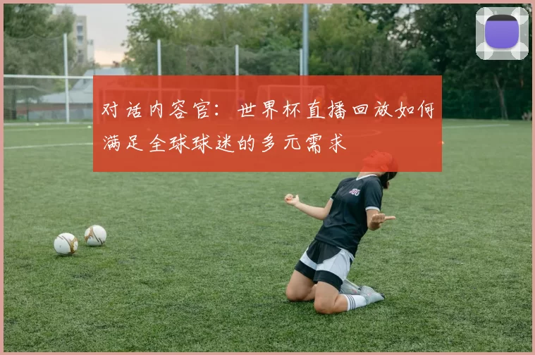 对话内容官：世界杯直播回放如何满足全球球迷的多元需求