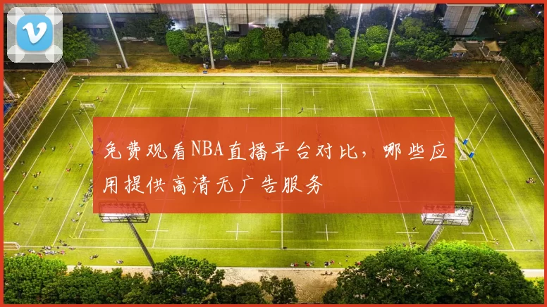 免费观看NBA直播平台对比，哪些应用提供高清无广告服务