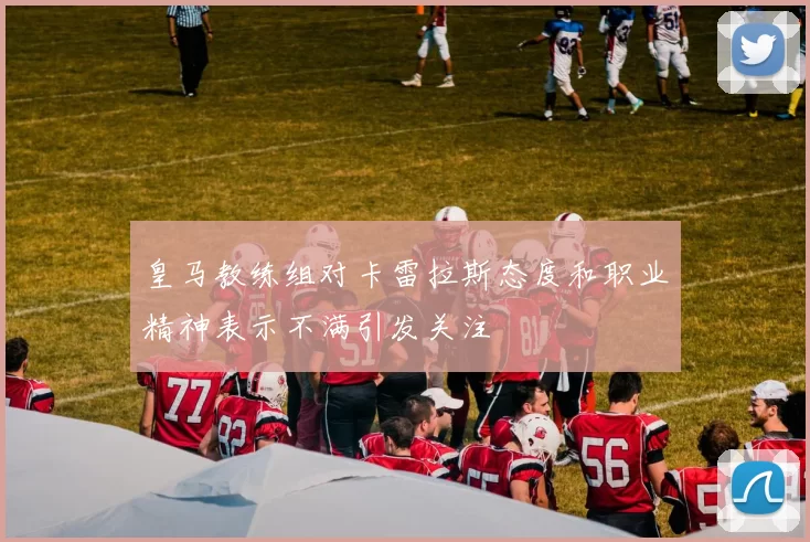 皇马教练组对卡雷拉斯态度和职业精神表示不满引发关注