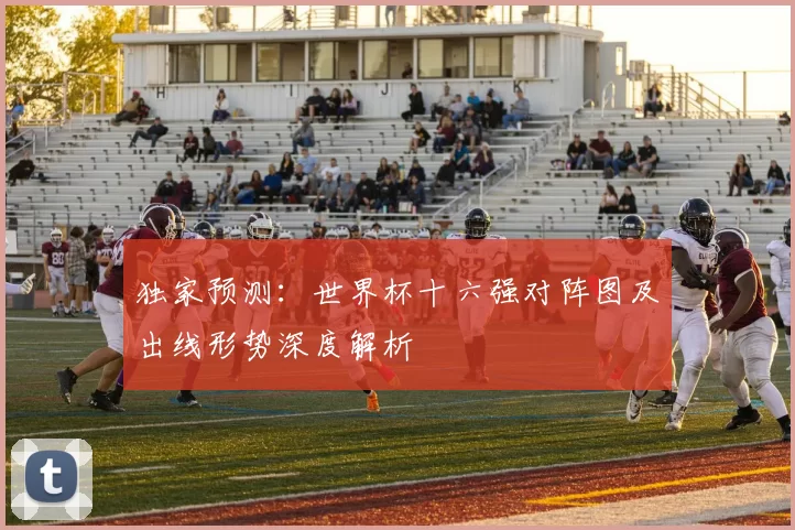 独家预测：世界杯十六强对阵图及出线形势深度解析